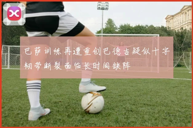 巴萨训练再遭重创巴德吉疑似十字韧带断裂面临长时间缺阵