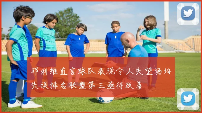 邓利维直言球队表现令人失望场均失误排名联盟第三亟待改善