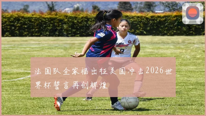 法国队全家福出征美国冲击2026世界杯誓言再创辉煌