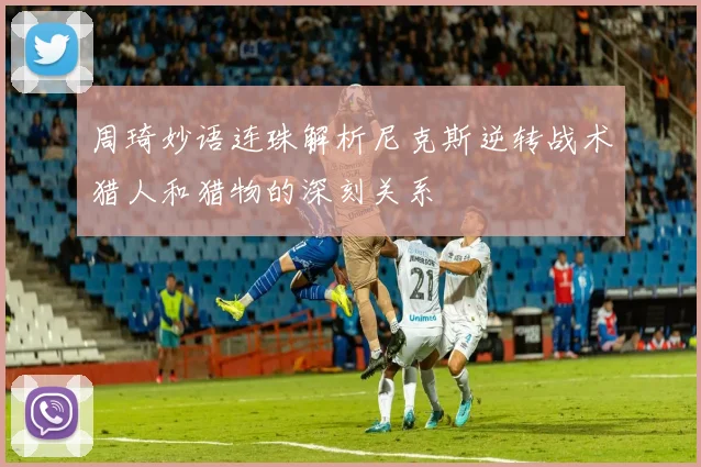 周琦妙语连珠解析尼克斯逆转战术猎人和猎物的深刻关系