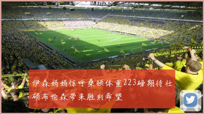 伊森妈妈惊呼桑顿体重223磅期待壮硕布伦森带来胜利希望