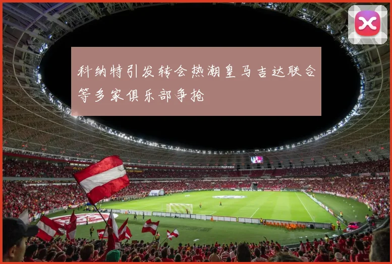 科纳特引发转会热潮皇马吉达联合等多家俱乐部争抢
