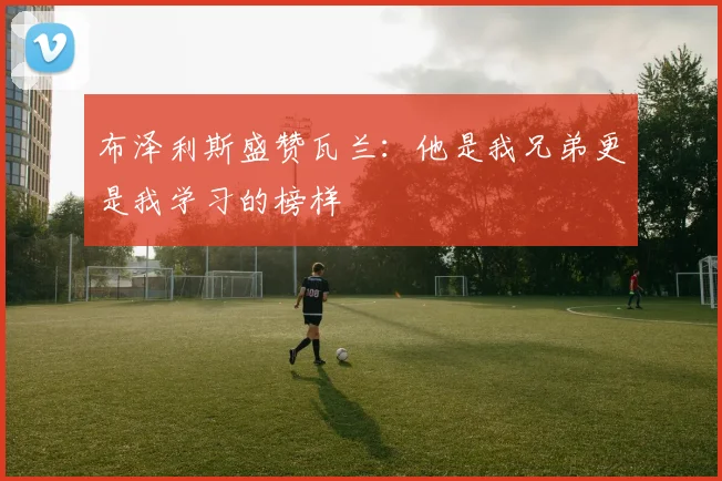 布泽利斯盛赞瓦兰：他是我兄弟更是我学习的榜样