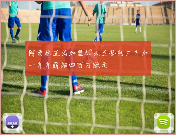 阿莫林正式加盟AC米兰签约三年加一年年薪超四百万欧元