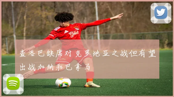 查洛巴缺席对克罗地亚之战但有望出战加纳和巴拿马
