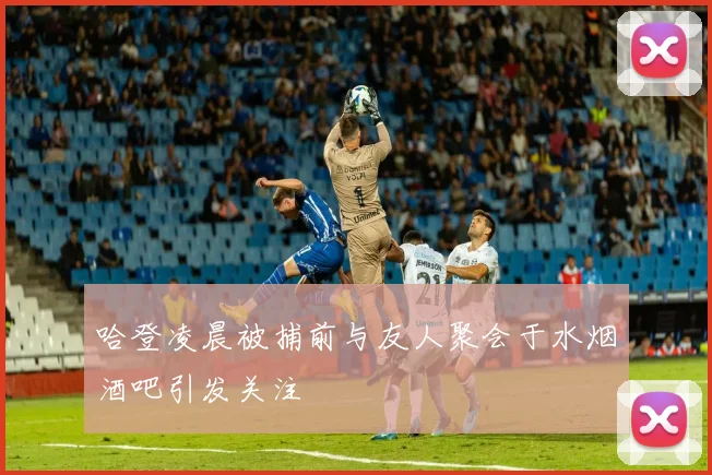 哈登凌晨被捕前与友人聚会于水烟酒吧引发关注