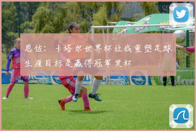 恩佐：卡塔尔世界杯让我重塑足球生涯目标是赢得冠军奖杯