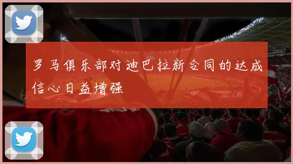 罗马俱乐部对迪巴拉新合同的达成信心日益增强