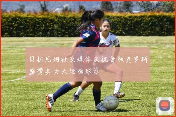贝林厄姆社交媒体庆祝晋级克罗斯盛赞其为大场面球员