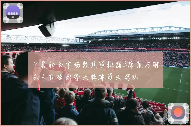 今夏转会市场聚焦萨拉赫B席莱万胖虎卡瓦哈尔等大牌球员或离队