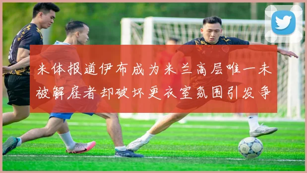 米体报道伊布成为米兰高层唯一未被解雇者却破坏更衣室氛围引发争议