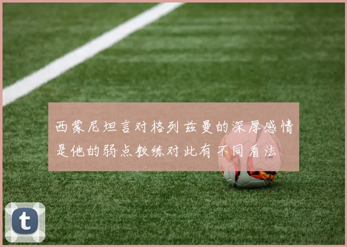西蒙尼坦言对格列兹曼的深厚感情是他的弱点教练对此有不同看法
